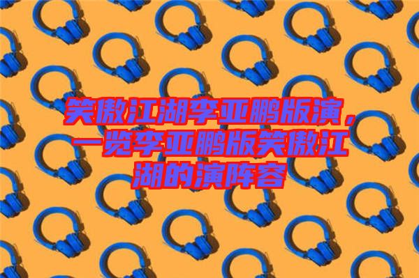 笑傲江湖李亞鵬版演，一覽李亞鵬版笑傲江湖的演陣容