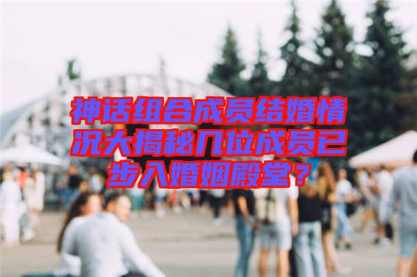 神話組合成員結婚情況大揭秘幾位成員已步入婚姻殿堂？