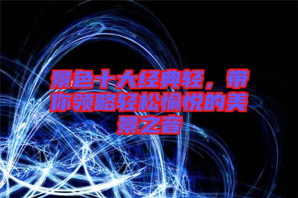 景色十大經(jīng)典輕，帶你領(lǐng)略輕松愉悅的美景之音