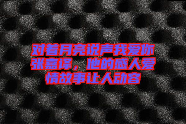 對(duì)著月亮說聲我愛你張嘉譯，他的感人愛情故事讓人動(dòng)容