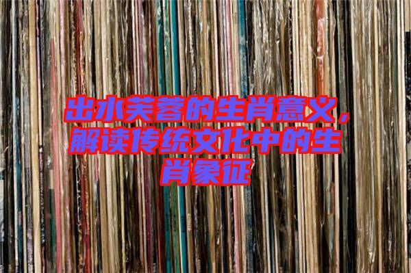 出水芙蓉的生肖意義，解讀傳統(tǒng)文化中的生肖象征