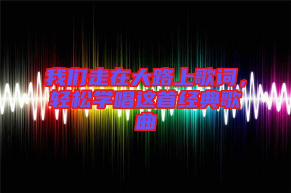我們走在大路上歌詞，輕松學(xué)唱這首經(jīng)典歌曲