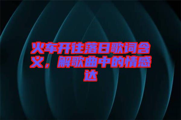 火車開往落日歌詞含義，解歌曲中的情感達