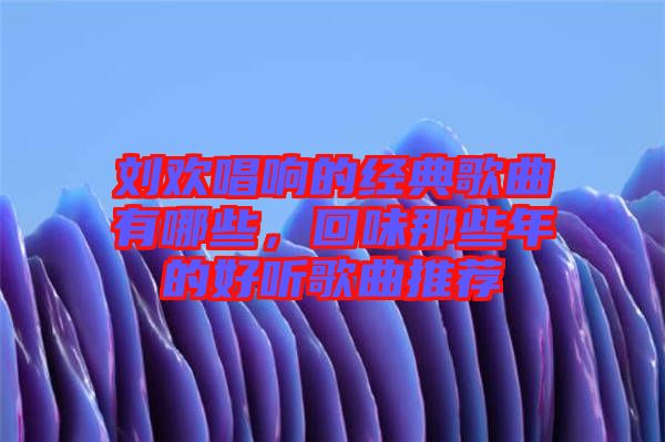 劉歡唱響的經(jīng)典歌曲有哪些，回味那些年的好聽歌曲推薦