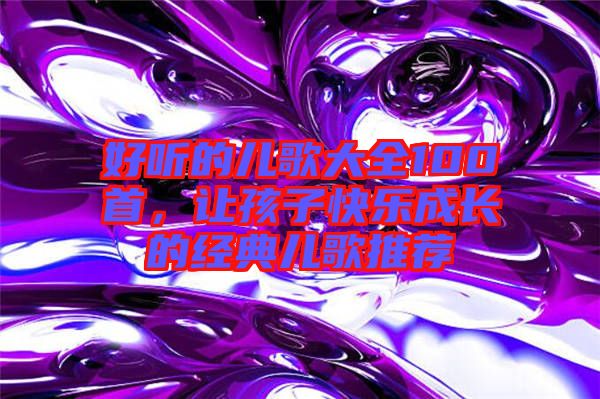 好聽的兒歌大全100首，讓孩子快樂成長(zhǎng)的經(jīng)典兒歌推薦