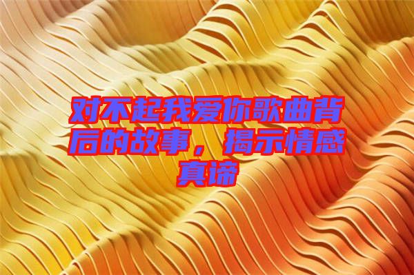 對(duì)不起我愛(ài)你歌曲背后的故事，揭示情感真諦