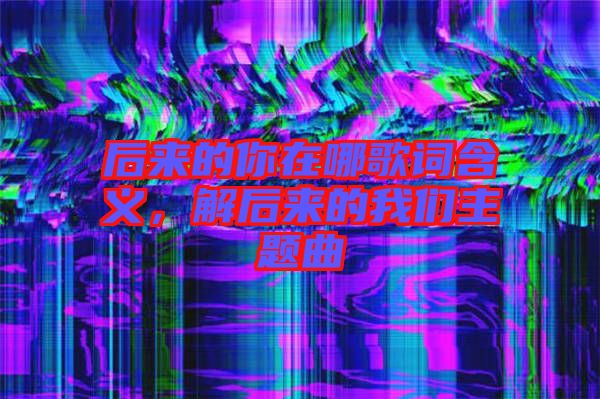 后來的你在哪歌詞含義，解后來的我們主題曲