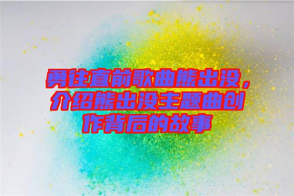 勇往直前歌曲熊出沒，介紹熊出沒主題曲創(chuàng)作背后的故事