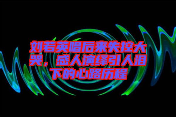劉若英唱后來失控大哭，感人演繹引人淚下的心路歷程