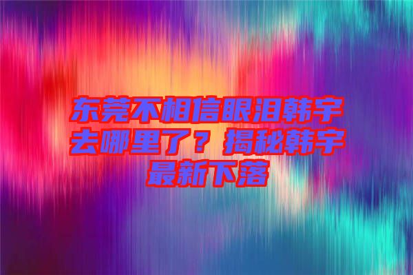 東莞不相信眼淚韓宇去哪里了？揭秘韓宇最新下落