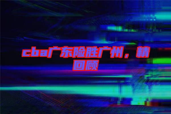 cba廣東險(xiǎn)勝?gòu)V州，精回顧