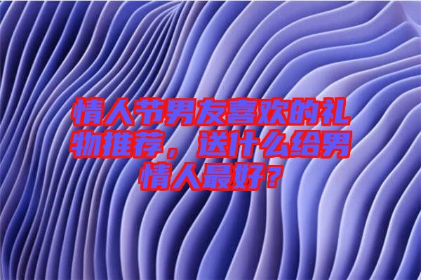 情人節(jié)男友喜歡的禮物推薦，送什么給男情人最好？