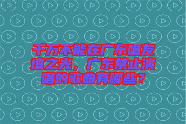 千萬不能在廣東唱友誼之光，廣東禁止演唱的歌曲有哪些？