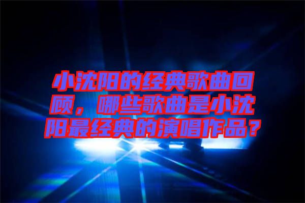 小沈陽的經(jīng)典歌曲回顧，哪些歌曲是小沈陽最經(jīng)典的演唱作品？