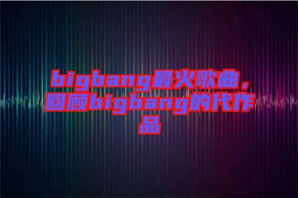 bigbang最火歌曲，回顧bigbang的代作品
