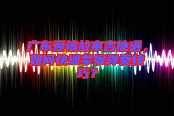 廣東愛情故事吉他譜，如何快速掌握彈奏技巧？