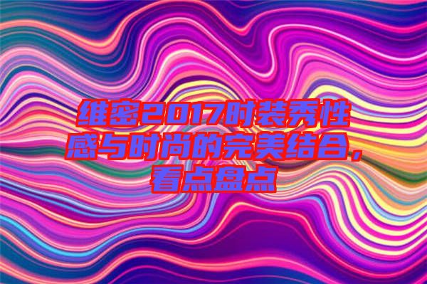 維密2017時裝秀性感與時尚的完美結合，看點盤點