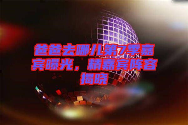 爸爸去哪兒第7季嘉賓曝光，精嘉賓陣容揭曉