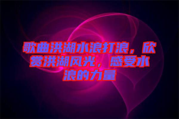 歌曲洪湖水浪打浪，欣賞洪湖風光，感受水浪的力量