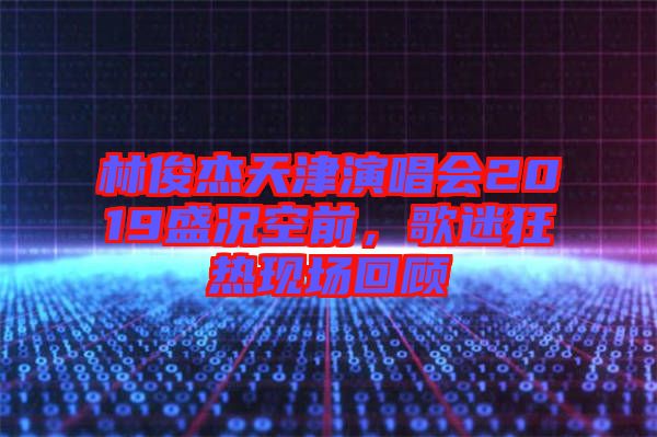 林俊杰天津演唱會(huì)2019盛況空前，歌迷狂熱現(xiàn)場回顧