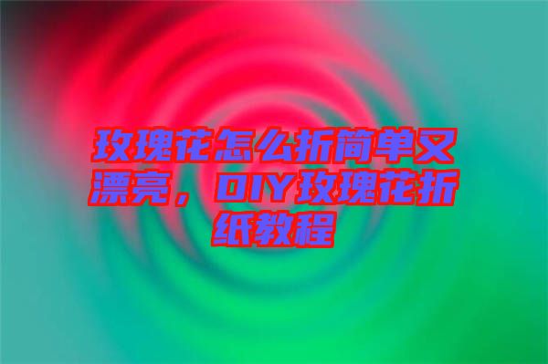 玫瑰花怎么折簡(jiǎn)單又漂亮，DIY玫瑰花折紙教程