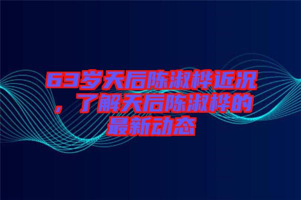 63歲天后陳淑樺近況，了解天后陳淑樺的最新動態(tài)