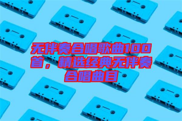 無伴奏合唱歌曲100首，精選經(jīng)典無伴奏合唱曲目
