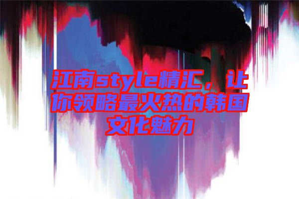 江南style精匯，讓你領(lǐng)略最火熱的韓國文化魅力