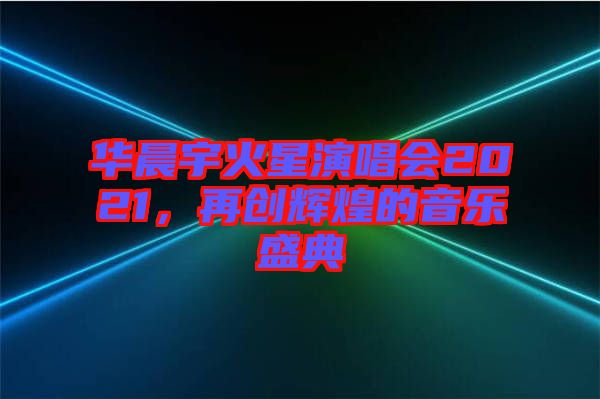 華晨宇火星演唱會2021，再創(chuàng)輝煌的音樂盛典