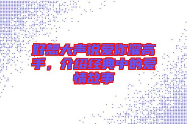 好想大聲說(shuō)愛你灌高手，介紹經(jīng)典中的愛情故事