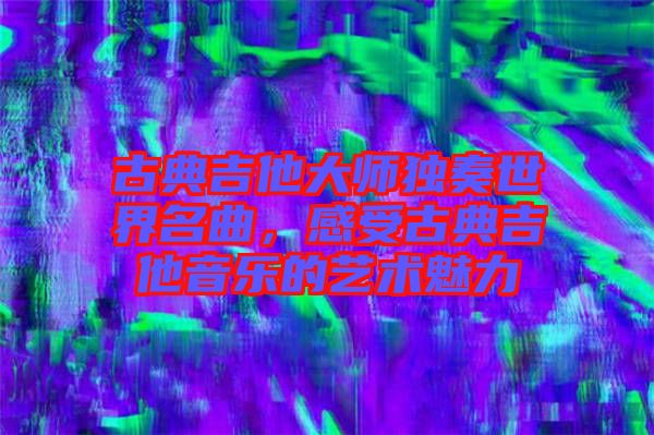 古典吉他大師獨(dú)奏世界名曲，感受古典吉他音樂的藝術(shù)魅力