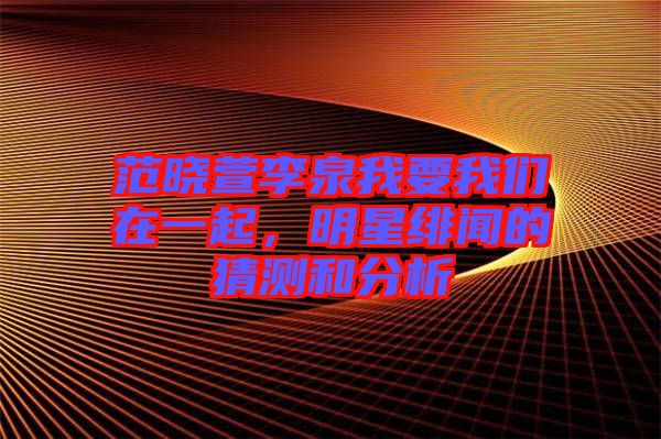 范曉萱李泉我要我們在一起，明星緋聞的猜測和分析