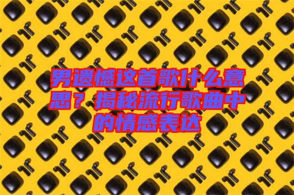 男遺憾這首歌什么意思？揭秘流行歌曲中的情感表達