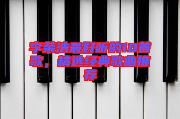 李榮浩最好聽的10首歌，精選經(jīng)典歌曲推薦