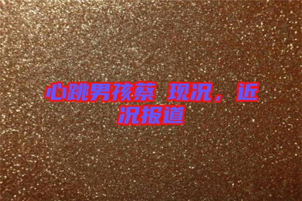 心跳男孩蔡喆現(xiàn)況，近況報道