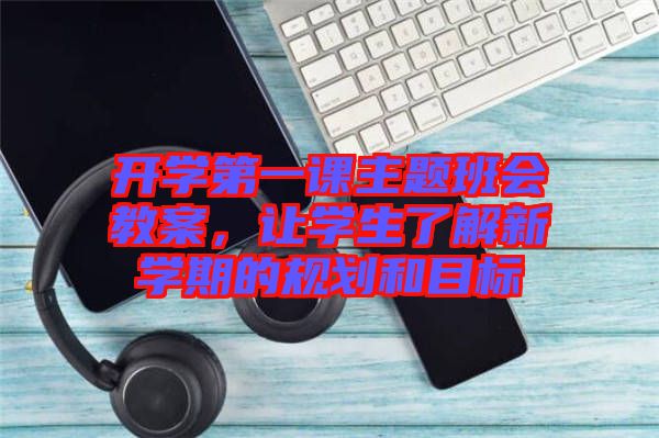 開學(xué)第一課主題班會(huì)教案，讓學(xué)生了解新學(xué)期的規(guī)劃和目標(biāo)