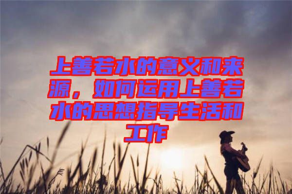 上善若水的意義和來(lái)源，如何運(yùn)用上善若水的思想指導(dǎo)生活和工作