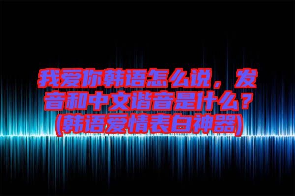 我愛你韓語怎么說，發(fā)音和中文諧音是什么？(韓語愛情表白神器)