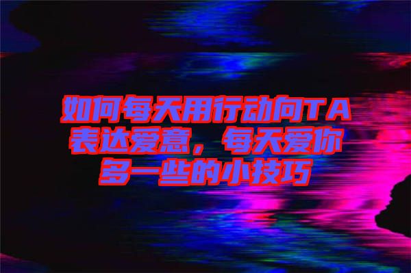 如何每天用行動向TA表達愛意，每天愛你多一些的小技巧