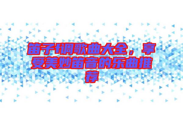 笛子f調(diào)歌曲大全，享受美妙笛音的樂曲推薦
