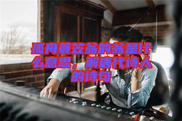 孤舟蓑笠翁的翁是什么意思，解唐代詩人的詩句