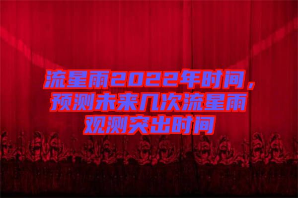流星雨2022年時(shí)間，預(yù)測未來幾次流星雨觀測突出時(shí)間