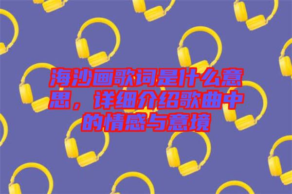海沙畫歌詞是什么意思，詳細(xì)介紹歌曲中的情感與意境