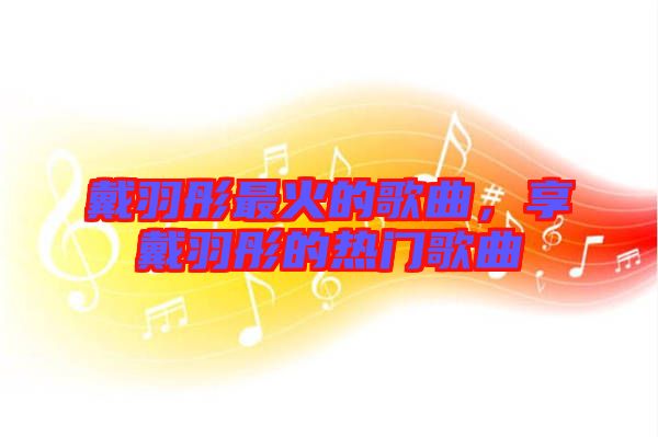 戴羽彤最火的歌曲，享戴羽彤的熱門(mén)歌曲