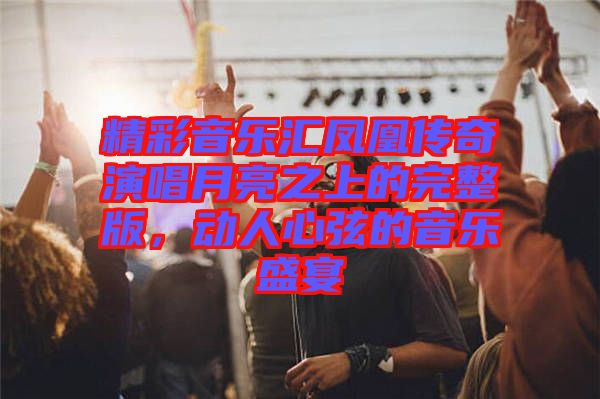 精彩音樂匯鳳凰傳奇演唱月亮之上的完整版，動人心弦的音樂盛宴