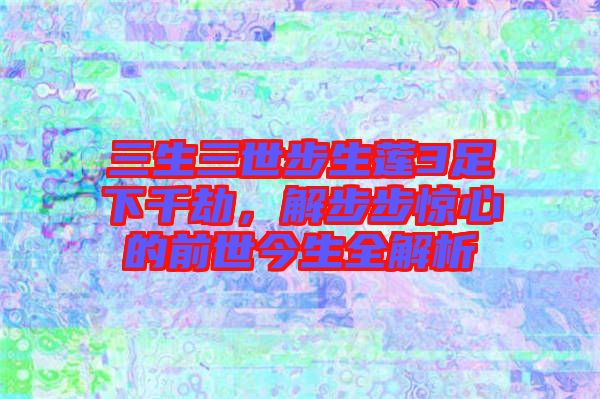 三生三世步生蓮3足下千劫，解步步驚心的前世今生全解析