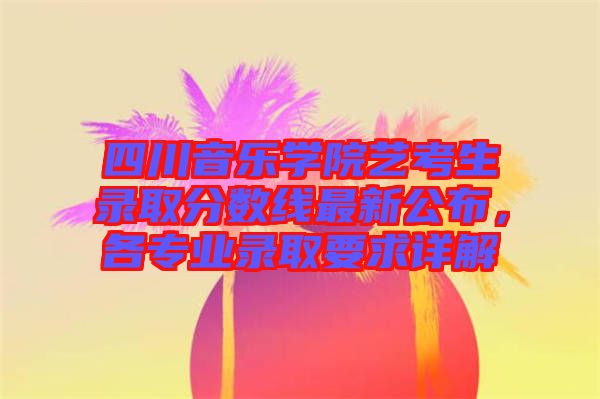 四川音樂(lè)學(xué)院藝考生錄取分?jǐn)?shù)線最新公布，各專業(yè)錄取要求詳解