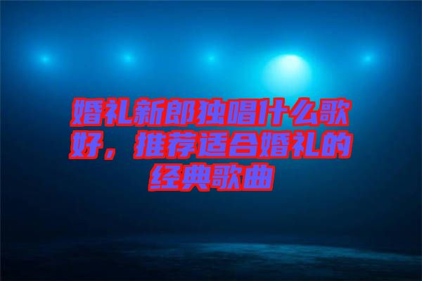 婚禮新郎獨唱什么歌好，推薦適合婚禮的經(jīng)典歌曲