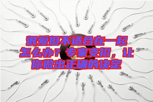 很愛但不適合在一起怎么辦？專家支招，讓你做出正確的決定