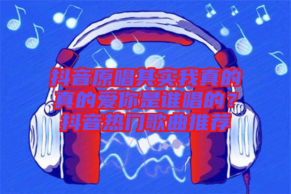抖音原唱其實我真的真的愛你是誰唱的？抖音熱門歌曲推薦